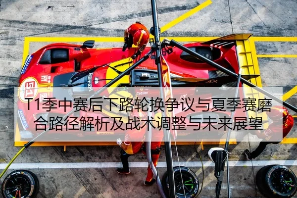 T1季中赛后下路轮换争议与夏季赛磨合路径解析及战术调整与未来展望