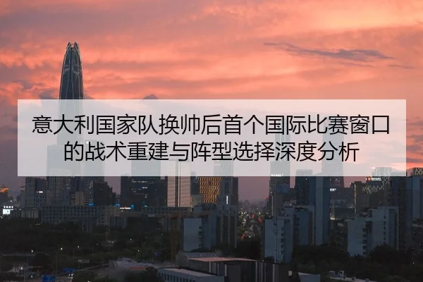 意大利国家队换帅后首个国际比赛窗口的战术重建与阵型选择深度分析